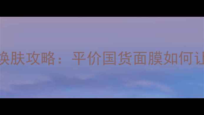 黑糖面膜懒人必看一周焕肤攻略平价国货面膜如何让我素颜也能白到发光