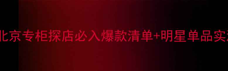 Boss彩妆北京专柜探店必入爆款清单明星单品实测攻略