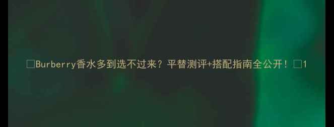 Burberry香水多到选不过来平替测评搭配指南全公开