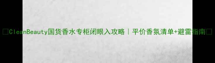 CleanBeauty国货香水专柜闭眼入攻略平价香氛清单避雷指南