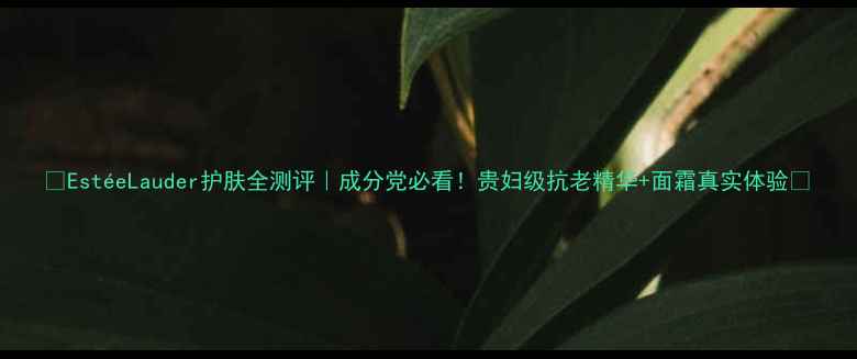 EsteLauder护肤全测评成分党必看贵妇级抗老精华面霜真实体验