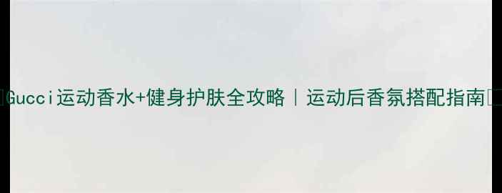 Gucci运动香水健身护肤全攻略运动后香氛搭配指南