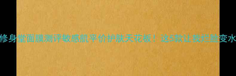 上海修身堂面膜测评敏感肌平价护肤天花板这5款让我烂脸变水光肌