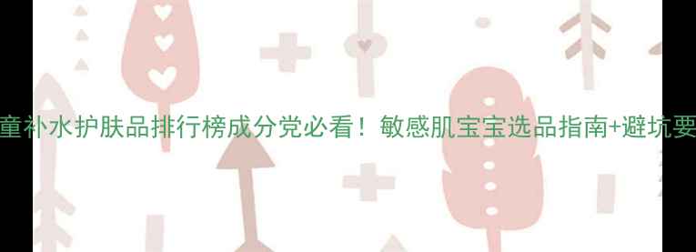 儿童补水护肤品排行榜成分党必看敏感肌宝宝选品指南避坑要点
