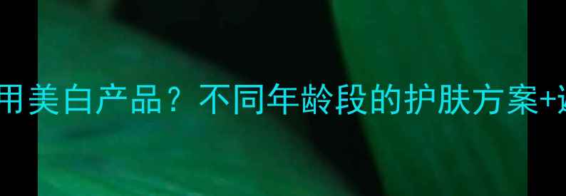 几岁开始用美白产品不同年龄段的护肤方案避坑指南