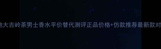 古驰大吉岭茶男士香水平价替代测评正品价格仿款推荐最新款对比