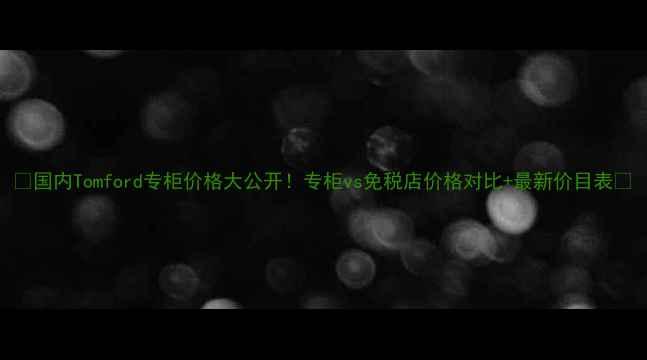国内Tomford专柜价格大公开专柜vs免税店价格对比最新价目表