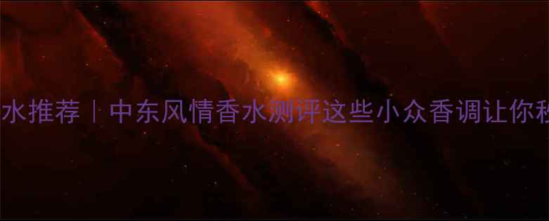 土耳其国风香水推荐中东风情香水测评这些小众香调让你秒变异域美人