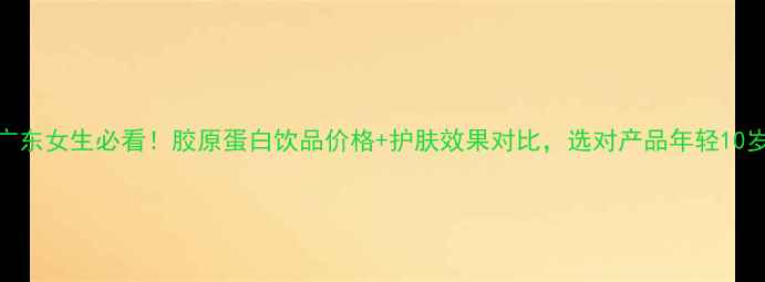 广东女生必看胶原蛋白饮品价格护肤效果对比选对产品年轻10岁