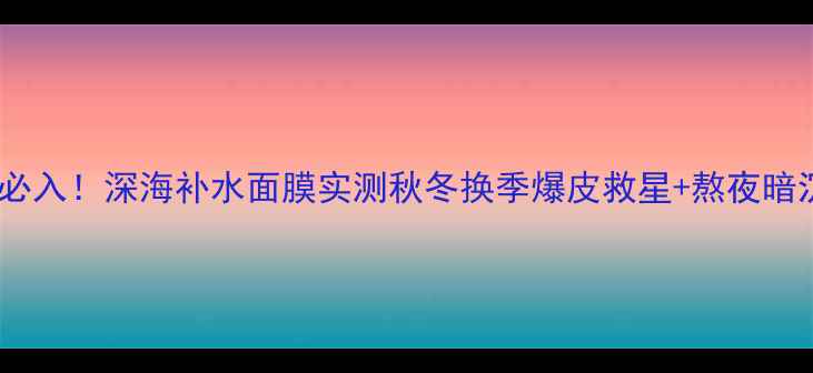 敏感肌必入深海补水面膜实测秋冬换季爆皮救星熬夜暗沉克星