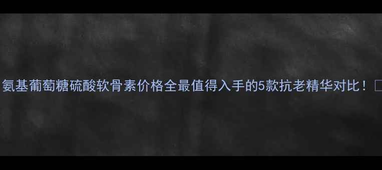 氨基葡萄糖硫酸软骨素价格全最值得入手的5款抗老精华对比