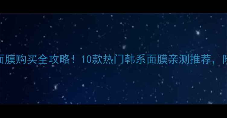 深圳韩国面膜购买全攻略10款热门韩系面膜亲测推荐附避坑指南