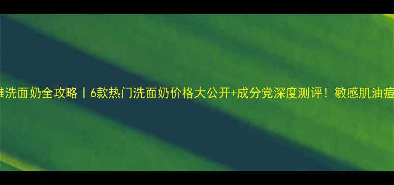 珀莱雅洗面奶全攻略6款热门洗面奶价格大公开成分党深度测评敏感肌油痘肌必看