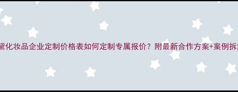 西黛化妆品企业定制价格表如何定制专属报价附最新合作方案案例拆解