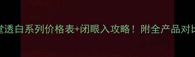 资生堂透白系列价格表闭眼入攻略附全产品对比测评