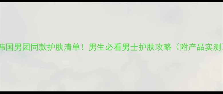 韩国男团同款护肤清单男生必看男士护肤攻略附产品实测