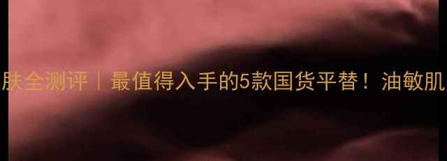 高夫男士护肤全测评最值得入手的5款国货平替油敏肌亲测不踩雷