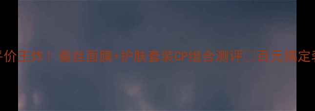 雨水护肤平价王炸蚕丝面膜护肤套装CP组合测评百元搞定奢牌同款体验