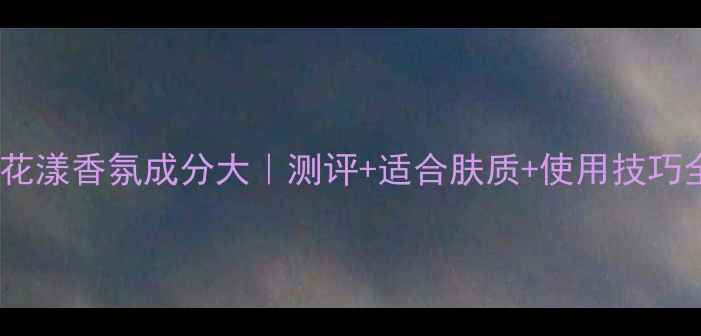 SISLEY花漾香氛成分大测评适合肤质使用技巧全公开