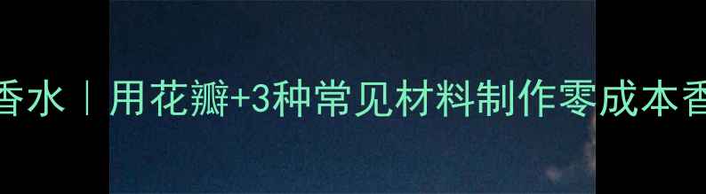 在家DIY天然香水用花瓣3种常见材料制作零成本香水附教程