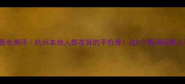 Gucici香水测评杭州本地人都在背的平价香这5个香调闭眼入不踩雷