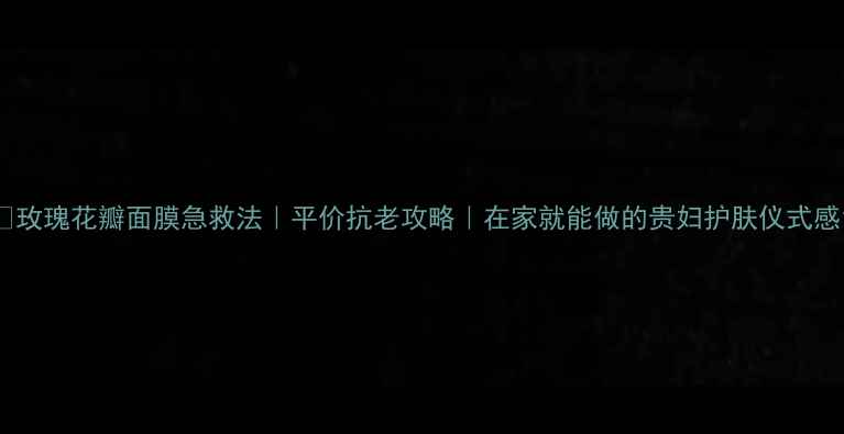 玫瑰花瓣面膜急救法平价抗老攻略在家就能做的贵妇护肤仪式感