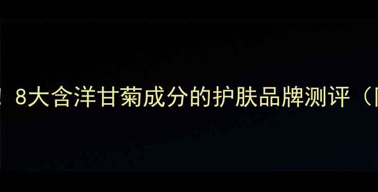 敏感肌救星8大含洋甘菊成分的护肤品牌测评附避雷指南