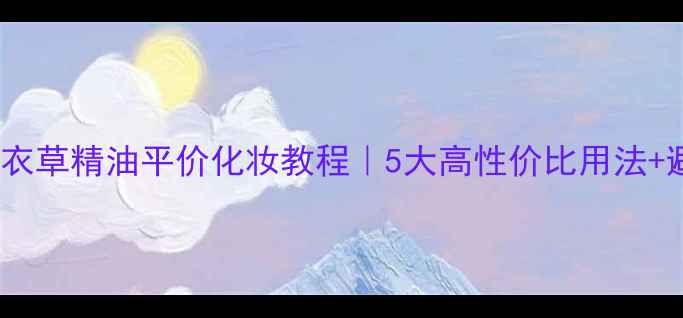 10ml薰衣草精油平价化妆教程5大高性价比用法避坑指南