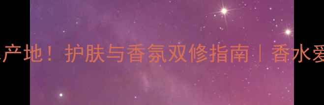 全球十大香水产地护肤与香氛双修指南香水爱好者必看攻略