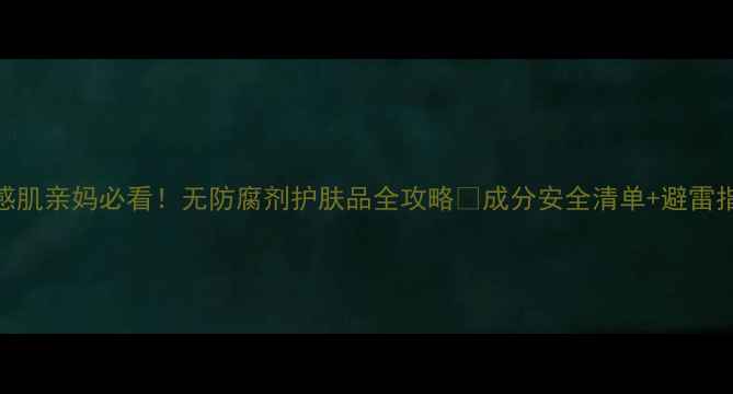 敏感肌亲妈必看无防腐剂护肤品全攻略成分安全清单避雷指南
