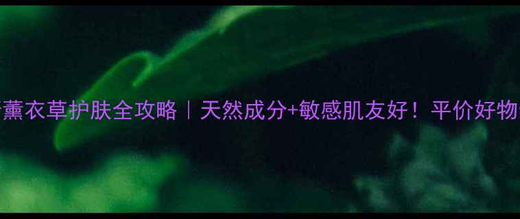 普罗旺斯薰衣草护肤全攻略天然成分敏感肌友好平价好物亲测有效