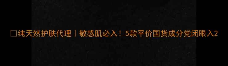 纯天然护肤代理敏感肌必入5款平价国货成分党闭眼入