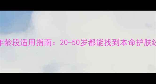 自然堂护肤品全年龄段适用指南20-50岁都能找到本命护肤线成分党亲测推荐