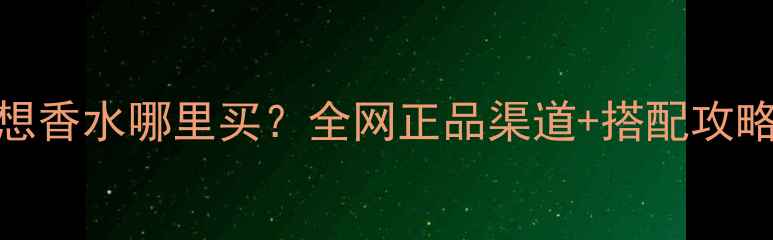 国风幻想香水哪里买全网正品渠道搭配攻略全公开