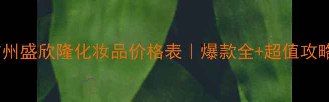 广州盛欣隆化妆品价格表爆款全超值攻略