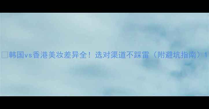 韩国vs香港美妆差异全选对渠道不踩雷附避坑指南