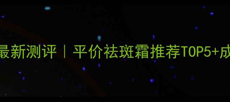 小核酸祛斑霜最新测评平价祛斑霜推荐TOP5成分避雷指南