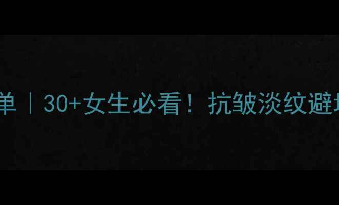 高端抗老护肤清单30女生必看抗皱淡纹避坑指南明星成分大