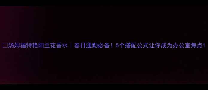 汤姆福特艳阳兰花香水春日通勤必备5个搭配公式让你成为办公室焦点