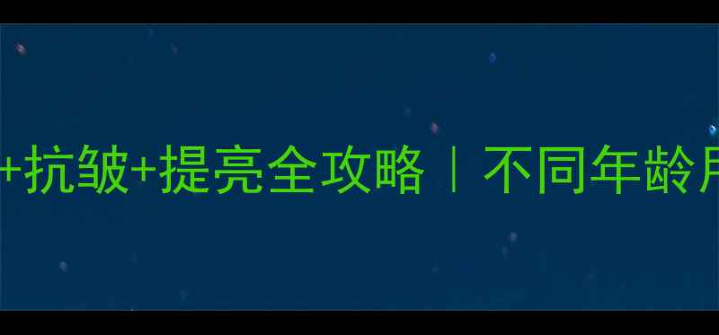 30岁后必看抗初老抗皱提亮全攻略不同年龄用对护肤品年轻10岁