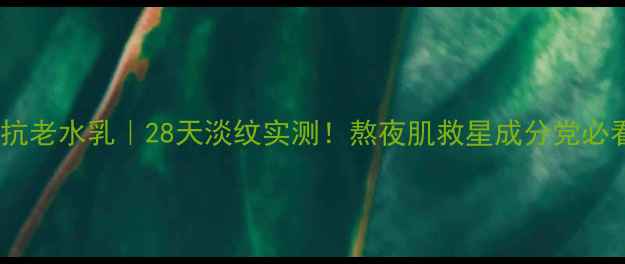 初抗老水乳28天淡纹实测熬夜肌救星成分党必看