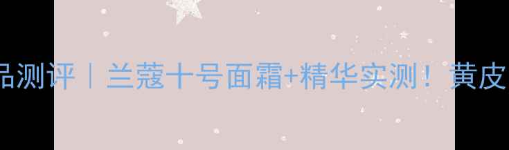 十号标志护肤品测评兰蔻十号面霜精华实测黄皮逆袭冷白皮攻略