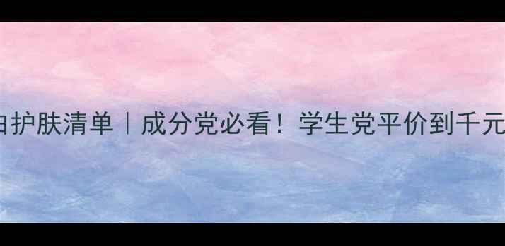 国货美白护肤清单成分党必看学生党平价到千元都能选