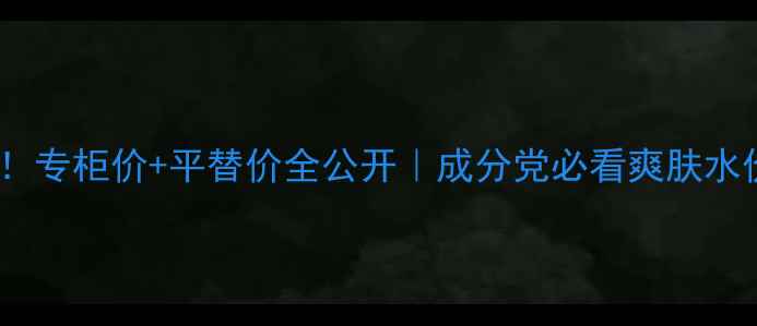 必入专柜价平替价全公开成分党必看爽肤水价格表