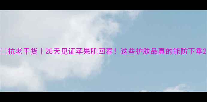 抗老干货28天见证苹果肌回春这些护肤品真的能防下垂