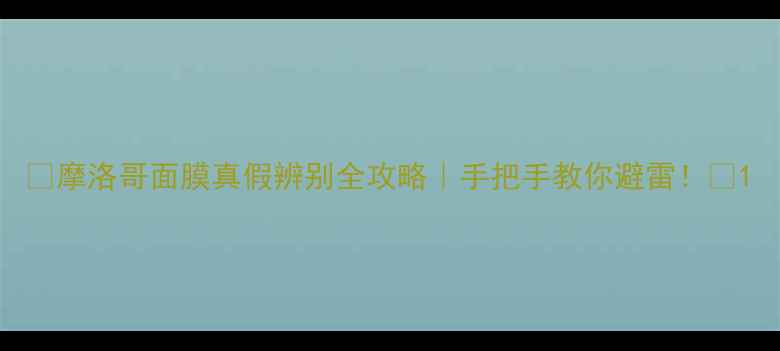 摩洛哥面膜真假辨别全攻略手把手教你避雷