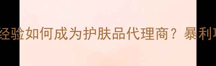 新手必看零经验如何成为护肤品代理商暴利项目全攻略