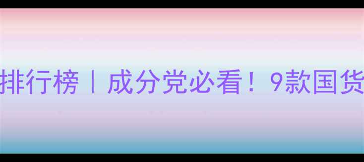 清颜素护肤品排行榜成分党必看9款国货精华闭眼入攻略