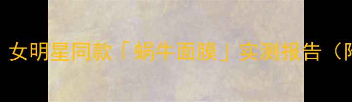 熬夜党换季敏感肌必看女明星同款蜗牛面膜实测报告附成分表平价替代攻略