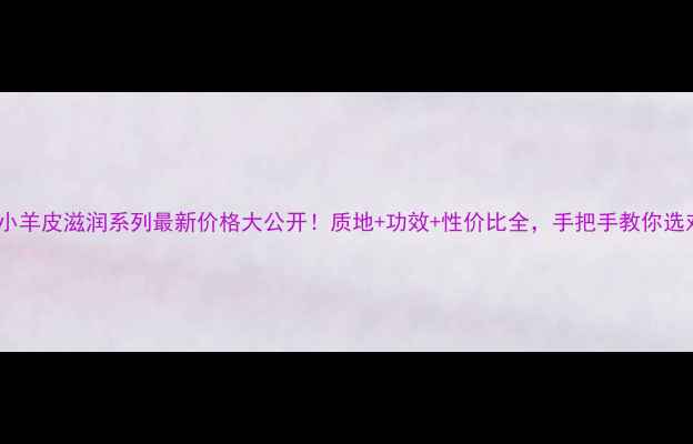 纪梵希小羊皮滋润系列最新价格大公开质地功效性价比全手把手教你选对润肤霜